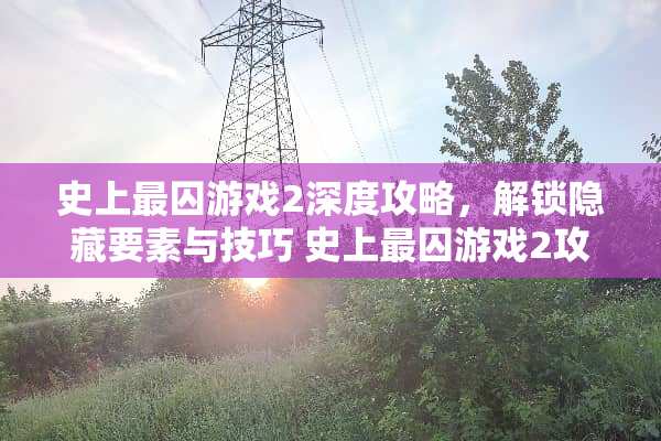 史上最囚游戏2深度攻略，解锁隐藏要素与技巧 史上最囚游戏2攻略