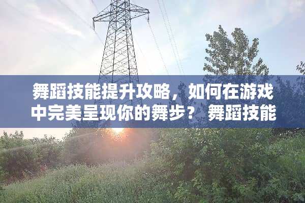 舞蹈技能提升攻略，如何在游戏中完美呈现你的舞步？ 舞蹈技能技巧