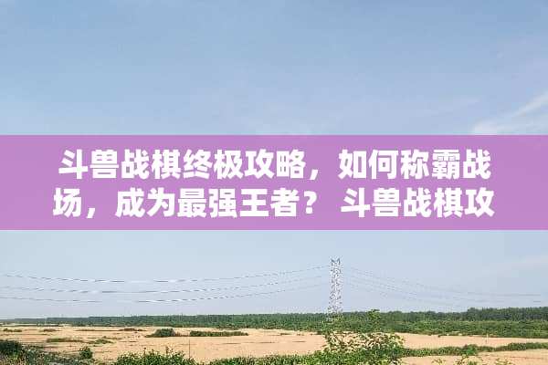 斗兽战棋终极攻略，如何称霸战场，成为最强王者？ 斗兽战棋攻略
