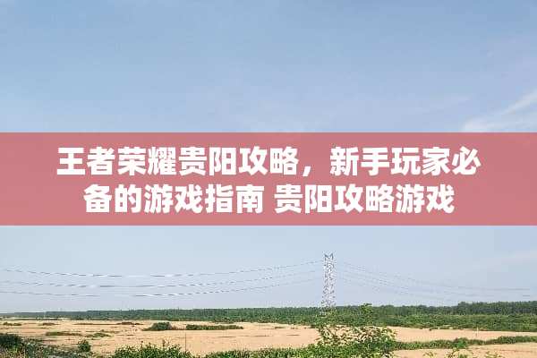 王者荣耀贵阳攻略，新手玩家必备的游戏指南 贵阳攻略游戏