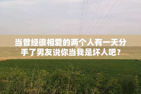 当曾经很相爱的两个人有一天分手了男友说你当我是坏人吧？