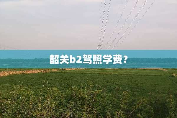 韶关b2驾照学费？