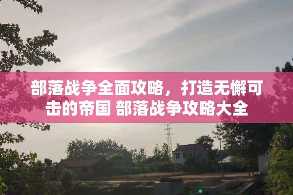 部落战争全面攻略，打造无懈可击的帝国 部落战争攻略大全