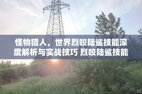 怪物猎人，世界烈咬陆鲨技能深度解析与实战技巧 烈咬陆鲨技能