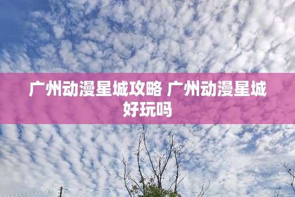 广州动漫星城攻略 广州动漫星城好玩吗