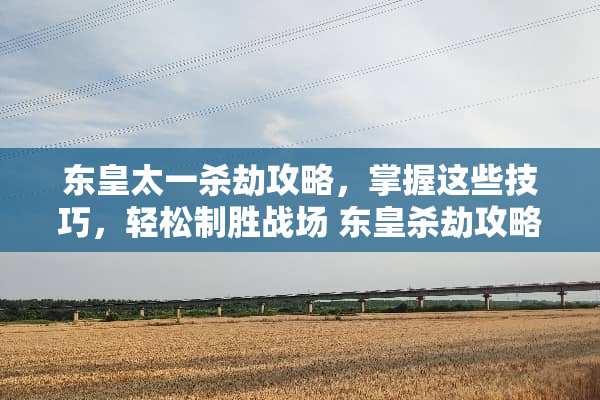 东皇太一杀劫攻略，掌握这些技巧，轻松制胜战场 东皇杀劫攻略