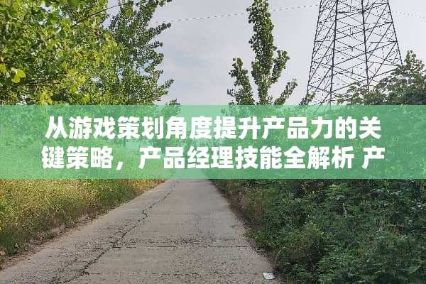 从游戏策划角度提升产品力的关键策略，产品经理技能全解析 产品经理技能