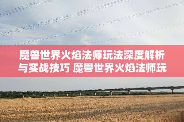 魔兽世界火焰法师玩法深度解析与实战技巧 魔兽世界火焰法师玩法