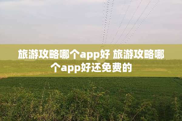 旅游攻略哪个app好 旅游攻略哪个app好还免费的