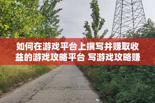 如何在游戏平台上撰写并赚取收益的游戏攻略平台 写游戏攻略赚钱的平台