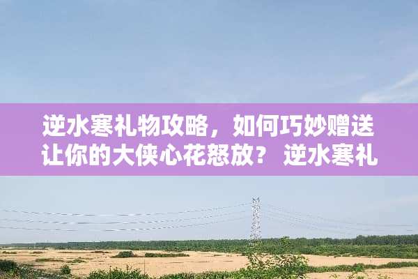 逆水寒礼物攻略，如何巧妙赠送让你的大侠心花怒放？ 逆水寒礼物攻略