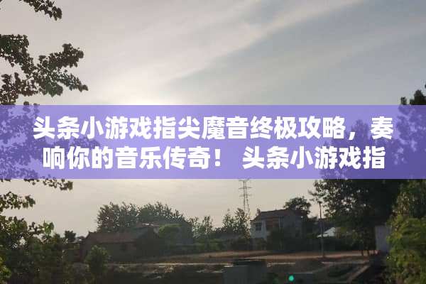 头条小游戏指尖魔音终极攻略，奏响你的音乐传奇！ 头条小游戏指尖魔音攻略
