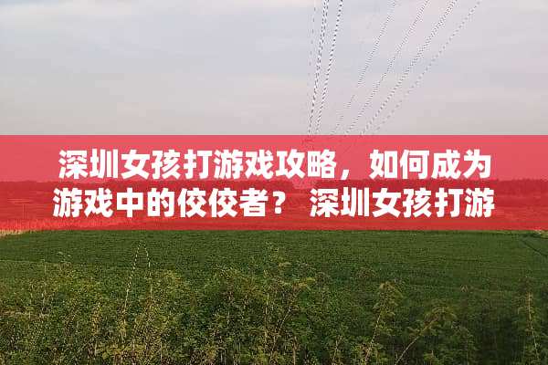 深圳女孩打游戏攻略，如何成为游戏中的佼佼者？ 深圳女孩打游戏攻略