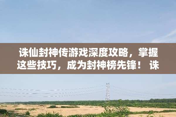 诛仙封神传游戏深度攻略，掌握这些技巧，成为封神榜先锋！ 诛仙封神传游戏攻略