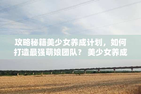 攻略秘籍美少女养成计划，如何打造最强萌娘团队？ 美少女养成计划攻略