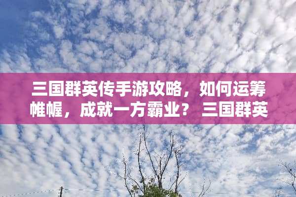 三国群英传手游攻略，如何运筹帷幄，成就一方霸业？ 三国群英传手游攻略