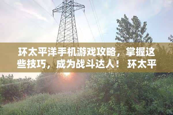 环太平洋手机游戏攻略，掌握这些技巧，成为战斗达人！ 环太平洋手机游戏攻略