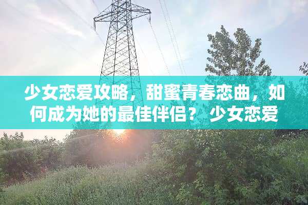 少女恋爱攻略，甜蜜青春恋曲，如何成为她的最佳伴侣？ 少女恋爱攻略游戏