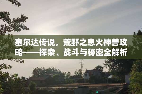 塞尔达传说，荒野之息火神兽攻略——探索、战斗与秘密全解析 塞尔达火神兽攻略