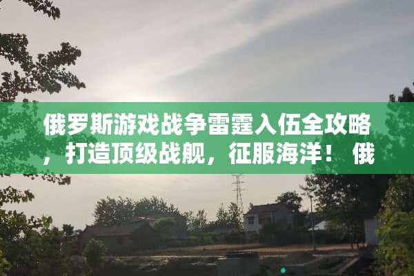 俄罗斯游戏战争**入伍全攻略，打造**战舰，征服海洋！ 俄罗斯游戏入伍攻略