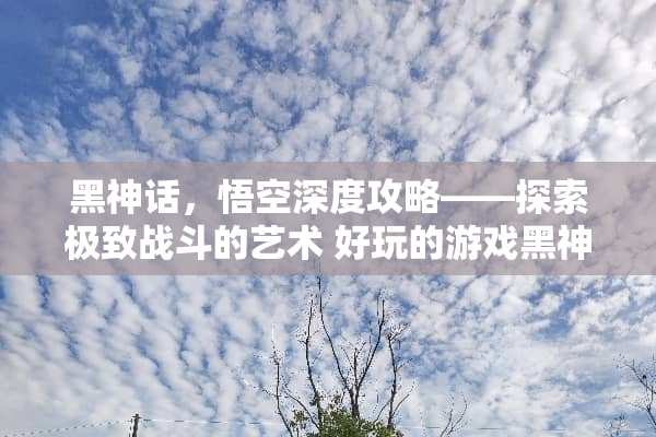 黑神话，悟空深度攻略——探索极致战斗的艺术 好玩的游戏黑神话攻略