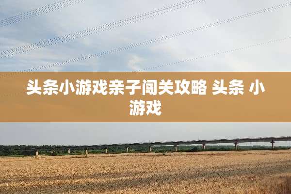 头条小游戏亲子闯关攻略 头条 小游戏