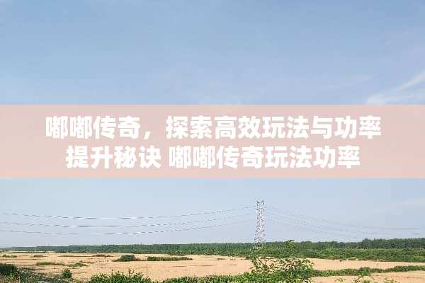 嘟嘟传奇，探索高效玩法与功率提升秘诀 嘟嘟传奇玩**率