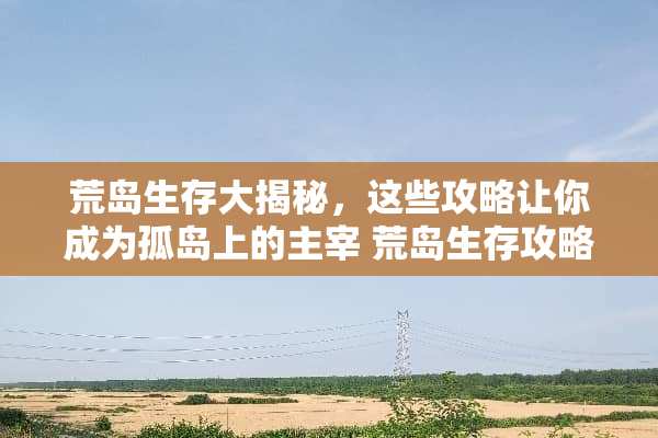 荒岛生存大揭秘，这些攻略让你成为孤岛上的主宰 荒岛生存攻略游戏推荐