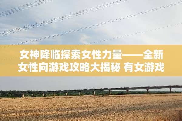 女神降临探索女性力量——全新女性向游戏攻略大揭秘 有女游戏攻略