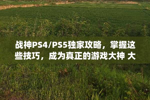 战神PS4/PS5独家攻略，掌握这些技巧，成为真正的游戏大神 大神ps游戏攻略
