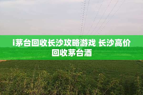 i茅台回收长沙攻略游戏 长沙高价回收茅台酒