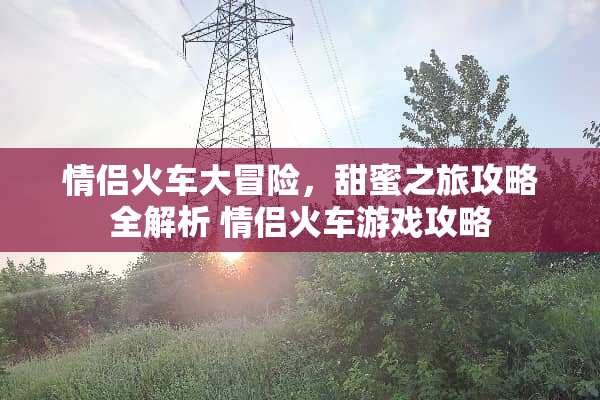 情侣火车大冒险，甜蜜之旅攻略全解析 情侣火车游戏攻略