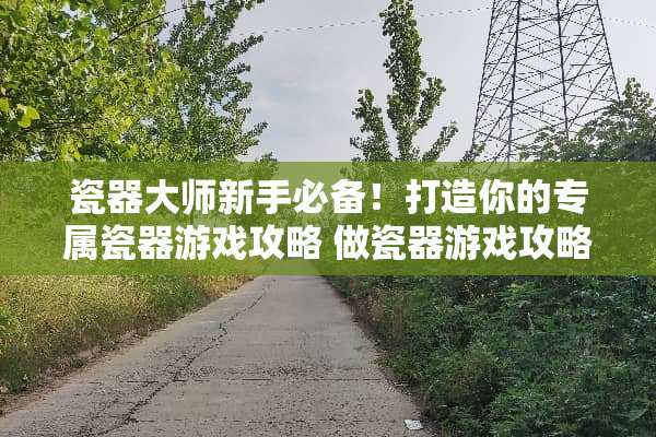 瓷器大师新手必备！打造你的专属瓷器游戏攻略 做瓷器游戏攻略