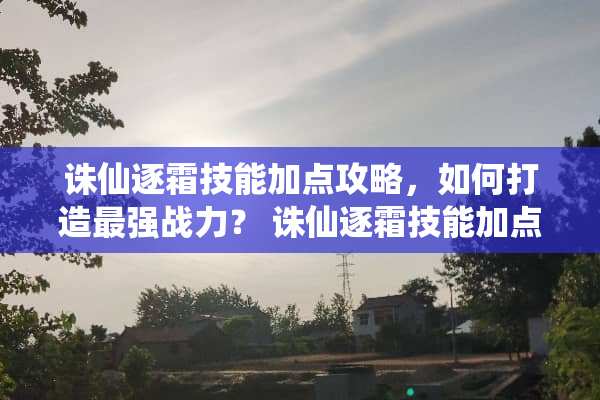 诛仙逐霜技能加点攻略，如何打造最强战力？ 诛仙逐霜技能加点