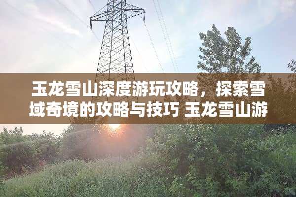 玉龙雪山深度游玩攻略，探索雪域奇境的攻略与技巧 玉龙雪山游玩攻略游戏