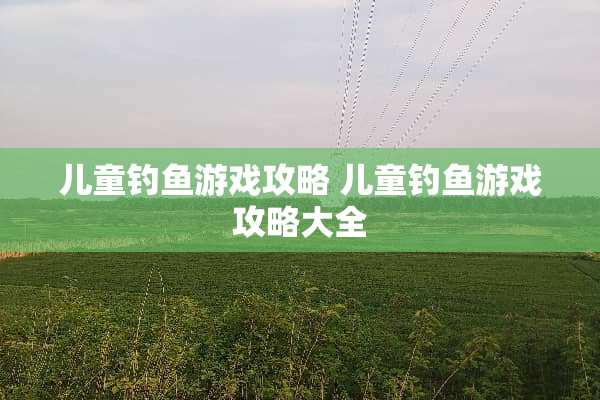 儿童钓鱼游戏攻略 儿童钓鱼游戏攻略大全