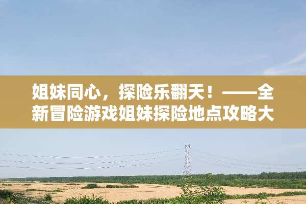 姐妹同心，探险乐翻天！——全新冒险游戏姐妹探险地点攻略大揭秘 姐妹地点攻略