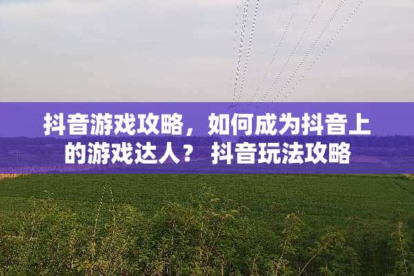 抖音游戏攻略，如何成为抖音上的游戏达人？ 抖音玩法攻略