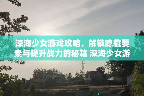 深海少女游戏攻略，解锁隐藏要素与提升战力的秘籍 深海少女游戏攻略