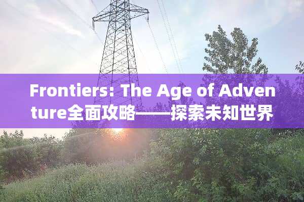 Frontiers: The Age of Adventure全面攻略——探索未知世界的终极指南 frontiers攻略