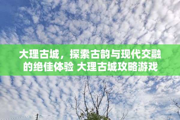 大理古城，探索古韵与现代交融的绝佳体验 大理古城攻略游戏