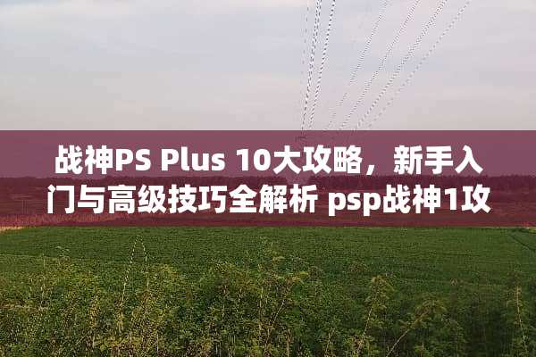 战神PS Plus 10大攻略，新手入门与高级技巧全解析 psp战神1攻略
