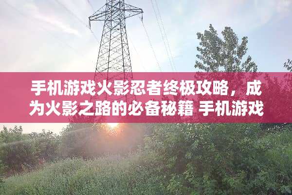 手机游戏火影忍者终极攻略，成为火影之路的必备秘籍 手机游戏火影忍者攻略