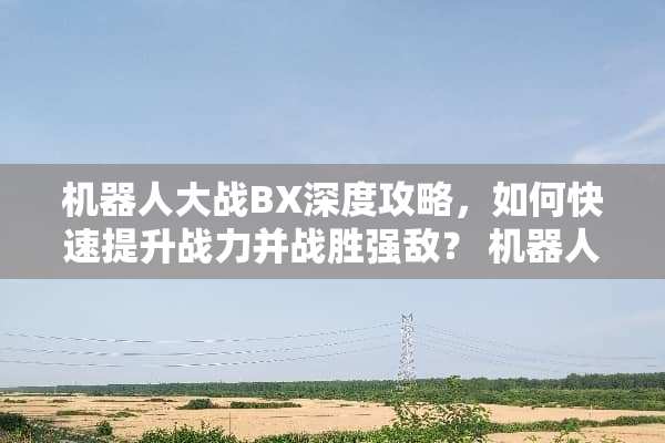 机器**战BX深度攻略，如何快速提升战力并战胜强敌？ 机器**战bx攻略