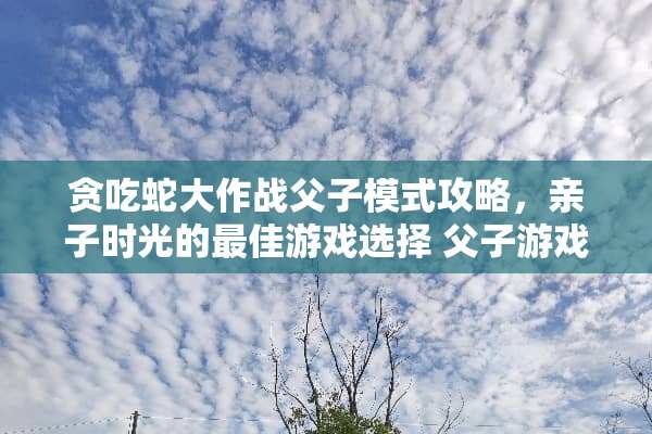 贪吃蛇大作战父子模式攻略，亲子时光的最佳游戏选择 父子游戏贪吃蛇攻略