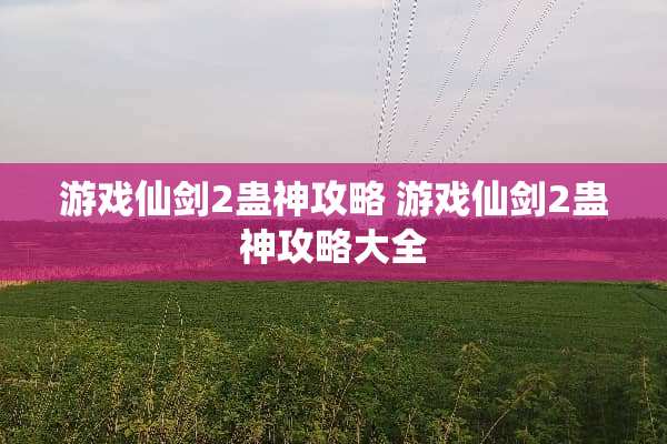 游戏仙剑2蛊神攻略 游戏仙剑2蛊神攻略大全