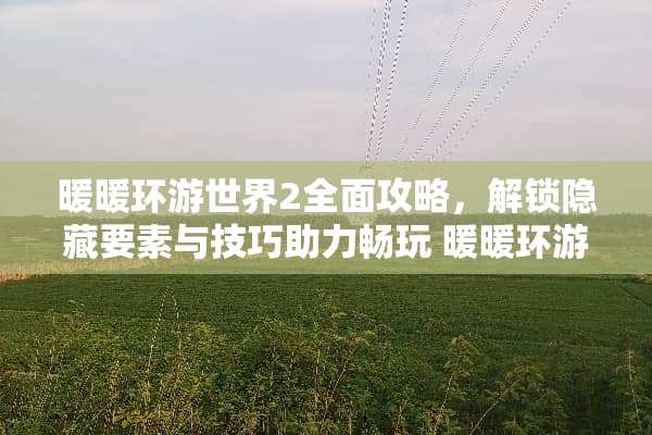 暖暖环游世界2全面攻略，解锁隐藏要素与技巧助力畅玩 暖暖环游世界2攻略