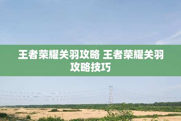 王者荣耀关羽攻略 王者荣耀关羽攻略技巧