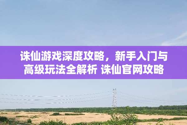 诛仙游戏深度攻略，新手入门与高级玩法全解析 诛仙官网攻略