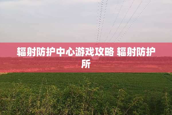 辐射防护中心游戏攻略 辐射防护所